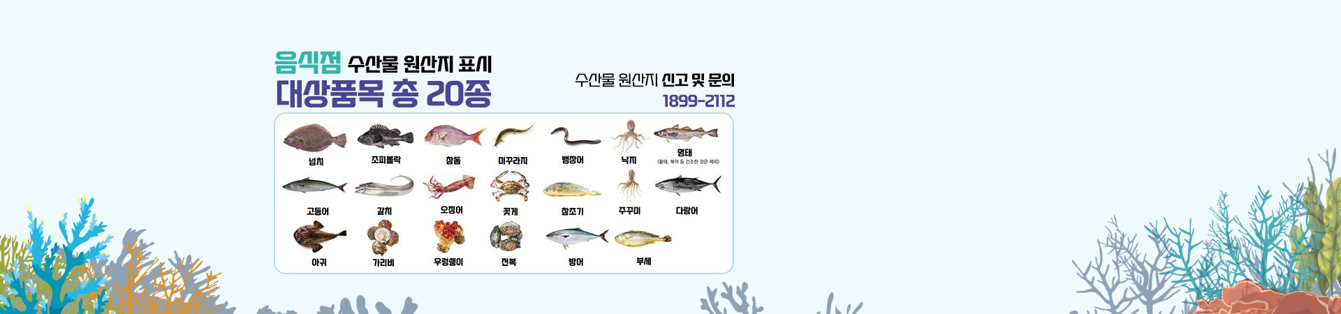 음식점 수산물 원산지 표시. 수산물 원산지 신고 및 문의: 1899-2112. 넙치, 조피볼락, 참돔, 미꾸라지, 뱀장어, 낙지, 명태(황태, 북어 등 건조한 것은 제외), 고등어, 갈치, 오징어, 꽃게 참조기, 주꾸미, 다랑어, 아귀, 가리비, 우렁쉥이, 전복, 방어, 부세