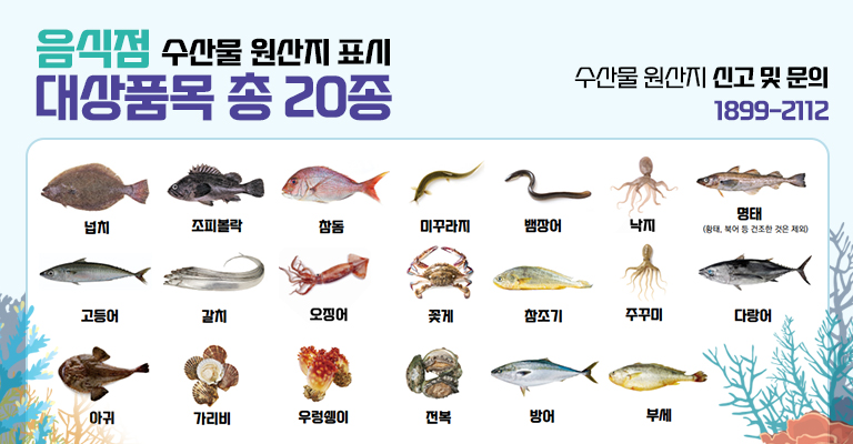 음식점 수산물 원산지 표시 대상품목 총 20종. 수산물 원산지 신고 및 문의: 1899-2112. 넙치, 조피볼락, 참돔, 미꾸라지, 뱀장어, 낙지, 명태(황태, 북어 등 건조한 것은 제외), 고등어, 갈치, 오징어, 꽃게 참조기, 주꾸미, 다랑어, 아귀, 가리비, 우렁쉥이, 전복, 방어, 부세