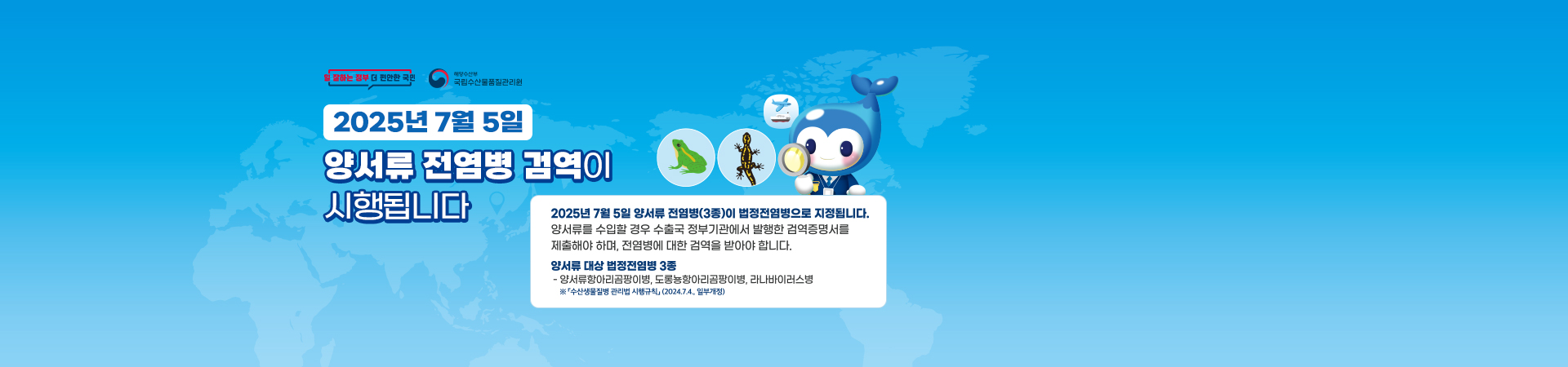 2025년 7월 5일 양서류 전염병 검역이 시행됩니다. 2025년 7월 5일 양서류 전염병(3종)이 법정전염병으로 지정됩니다. 양서류를 수입할 경우 수출국 정부기관에서 발행한 검역증명서를 제출해야하며, 전염병에 대한 검역을 받아야 합니다. 양서류 대상 법정전염병 3종. 양서류항아리곰팡이병, 도롱뇽항아리곰팡이병, 리나바이러스병. 수산생물질병 관리법 시행규칙(2024.7.4. 일부개정)