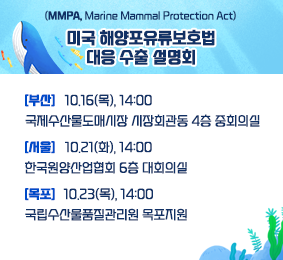 (MMPA, Marine Mammal Protext Act)미국 해양포유류보호법 대응 수출 설명회 [부산] 10.16(목), 14:00 국제수산도매시장 시장회관동 4층 중회의실 [서울] 10.21(화) 14:00 한국원양산업협회 6층 대회의실 [목포] 10.23(목) 14:00 국립수산물품질관리원 목포지원